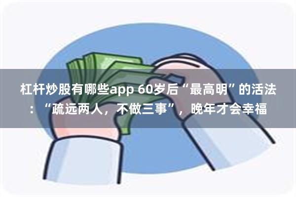 杠杆炒股有哪些app 60岁后“最高明”的活法：“疏远两人，不做三事”，晚年才会幸福