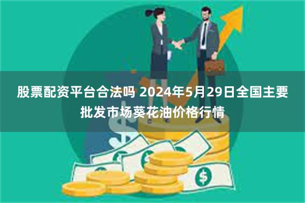 股票配资平台合法吗 2024年5月29日全国主要批发市场葵花油价格行情