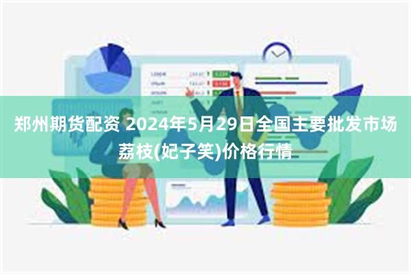 郑州期货配资 2024年5月29日全国主要批发市场荔枝(妃子笑)价格行情