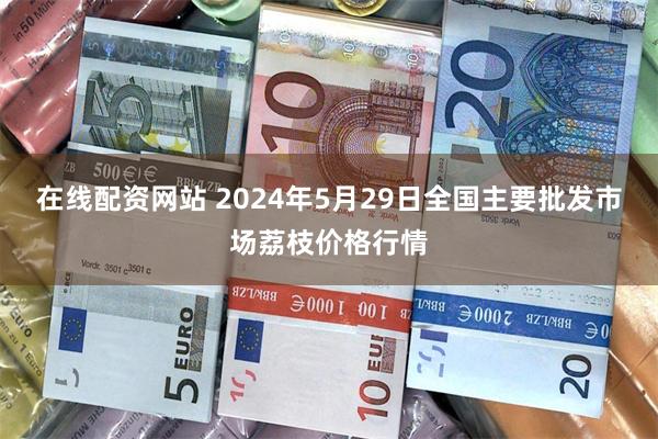 在线配资网站 2024年5月29日全国主要批发市场荔枝价格行情