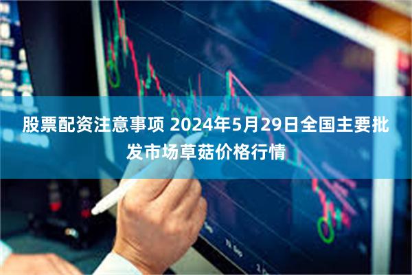 股票配资注意事项 2024年5月29日全国主要批发市场草菇价格行情