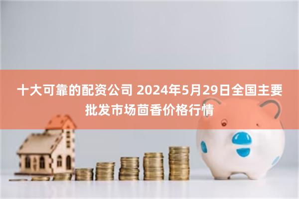 十大可靠的配资公司 2024年5月29日全国主要批发市场茴香价格行情