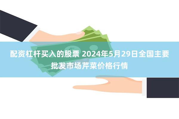 配资杠杆买入的股票 2024年5月29日全国主要批发市场芹菜价格行情