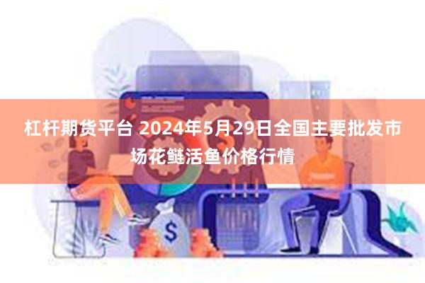 杠杆期货平台 2024年5月29日全国主要批发市场花鲢活鱼价格行情