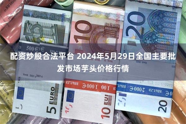 配资炒股合法平台 2024年5月29日全国主要批发市场芋头价格行情