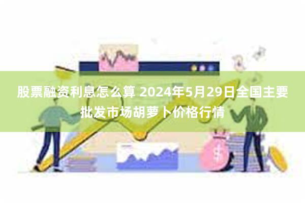 股票融资利息怎么算 2024年5月29日全国主要批发市场胡萝卜价格行情