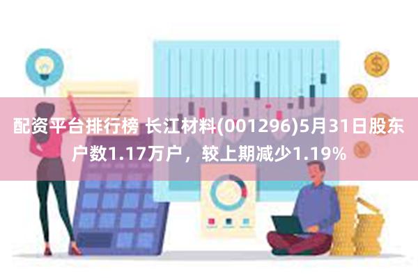 配资平台排行榜 长江材料(001296)5月31日股东户数1.17万户，较上期减少1.19%