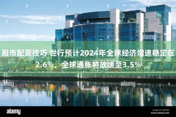 股市配资技巧 世行预计2024年全球经济增速稳定在2.6%，全球通胀将放缓至3.5%