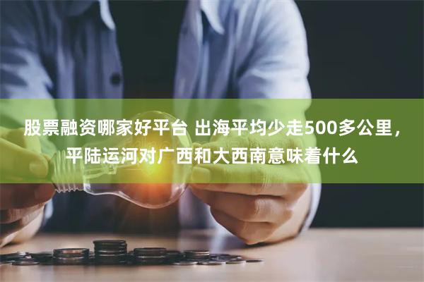 股票融资哪家好平台 出海平均少走500多公里，平陆运河对广西和大西南意味着什么