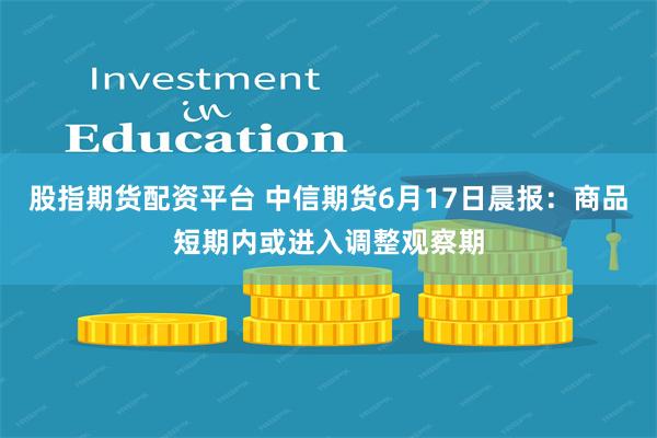 股指期货配资平台 中信期货6月17日晨报：商品短期内或进入调整观察期