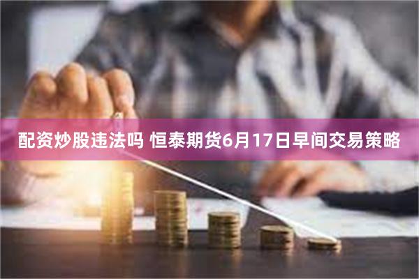 配资炒股违法吗 恒泰期货6月17日早间交易策略