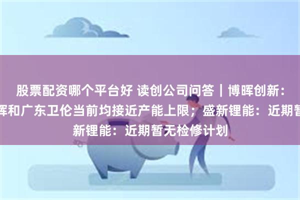 股票配资哪个平台好 读创公司问答｜博晖创新：下属河北博晖和广东卫伦当前均接近产能上限；盛新锂能：近期暂无检修计划