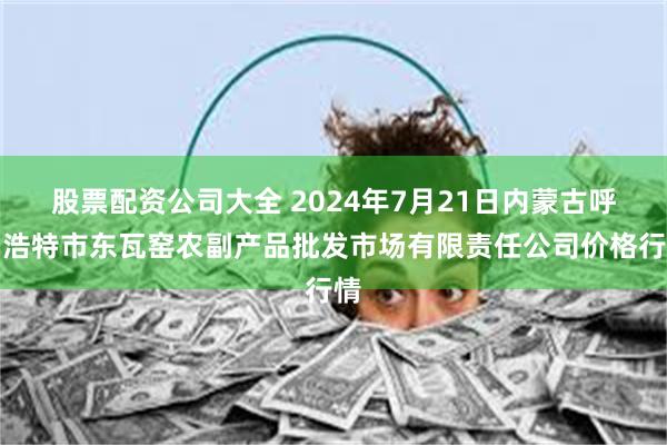 股票配资公司大全 2024年7月21日内蒙古呼和浩特市东瓦窑农副产品批发市场有限责任公司价格行情