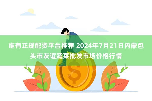 谁有正规配资平台推荐 2024年7月21日内蒙包头市友谊蔬菜批发市场价格行情