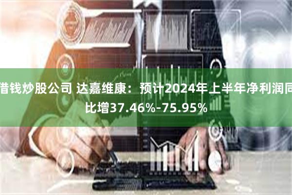 借钱炒股公司 达嘉维康：预计2024年上半年净利润同比增37.46%-75.95%