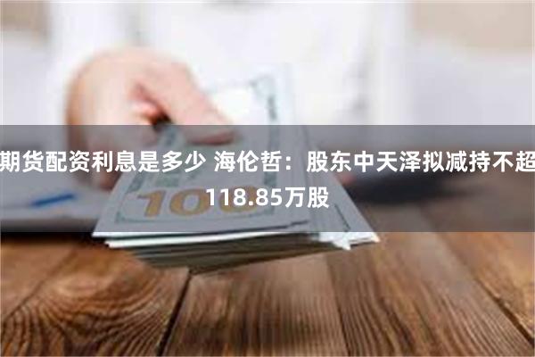 期货配资利息是多少 海伦哲：股东中天泽拟减持不超118.85万股