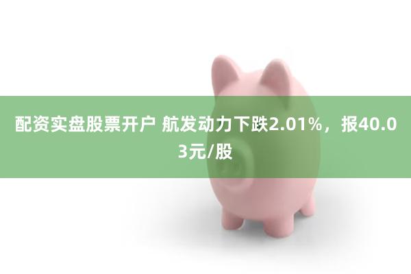 配资实盘股票开户 航发动力下跌2.01%，报40.03元/股