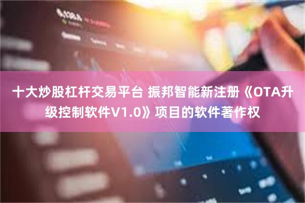 十大炒股杠杆交易平台 振邦智能新注册《OTA升级控制软件V1.0》项目的软件著作权