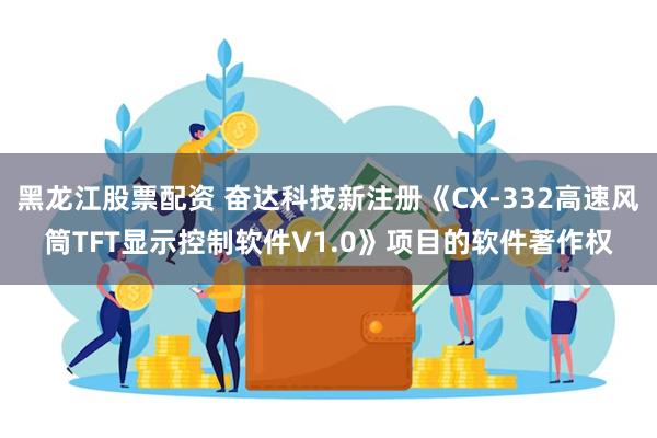 黑龙江股票配资 奋达科技新注册《CX-332高速风筒TFT显示控制软件V1.0》项目的软件著作权