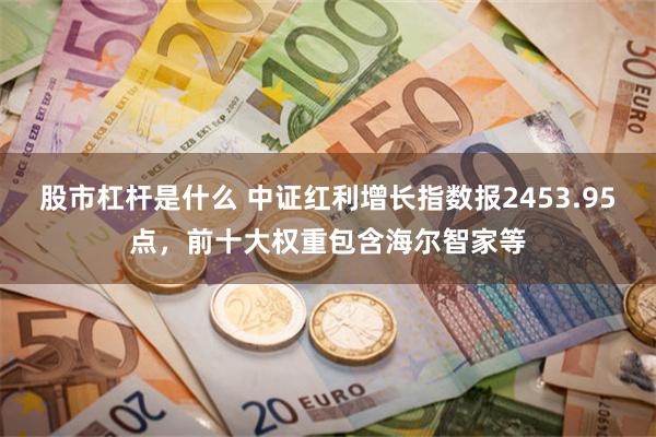 股市杠杆是什么 中证红利增长指数报2453.95点，前十大权重包含海尔智家等