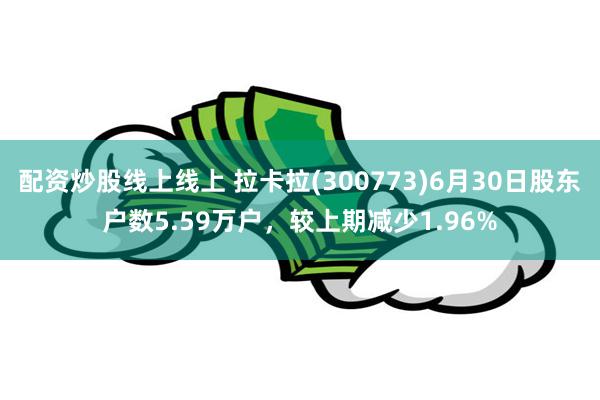 配资炒股线上线上 拉卡拉(300773)6月30日股东户数5.59万户，较上期减少1.96%