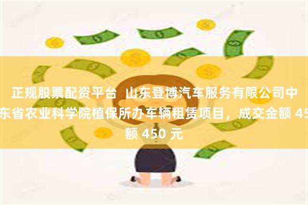 正规股票配资平台  山东登博汽车服务有限公司中标山东省农业科学院植保所办车辆租赁项目，成交金额 450 元