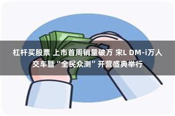 杠杆买股票 上市首周销量破万 宋L DM-i万人交车暨“全民众测”开营盛典举行