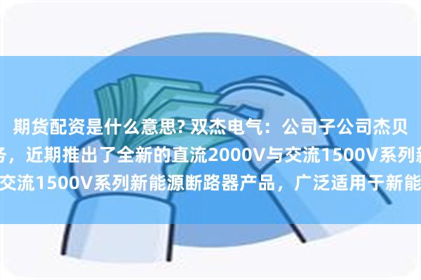 期货配资是什么意思? 双杰电气：公司子公司杰贝特电气深耕新能源服务，近期推出了全新的直流2000V与交流1500V系列新能源断路器产品，广泛适用于新能源领域