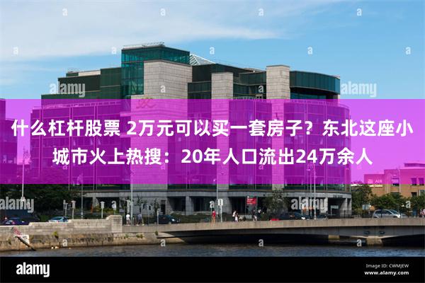 什么杠杆股票 2万元可以买一套房子？东北这座小城市火上热搜：20年人口流出24万余人