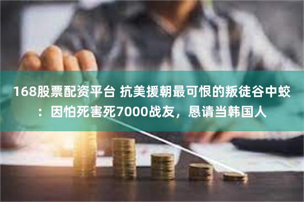 168股票配资平台 抗美援朝最可恨的叛徒谷中蛟：因怕死害死7000战友，恳请当韩国人