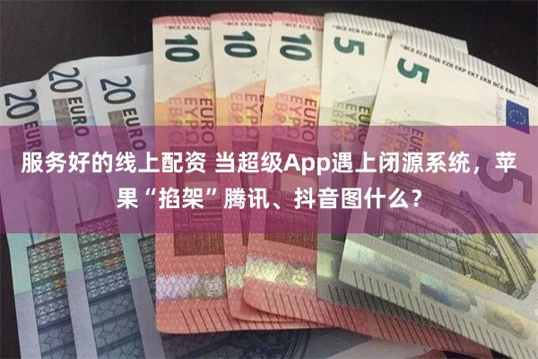 服务好的线上配资 当超级App遇上闭源系统，苹果“掐架”腾讯、抖音图什么？