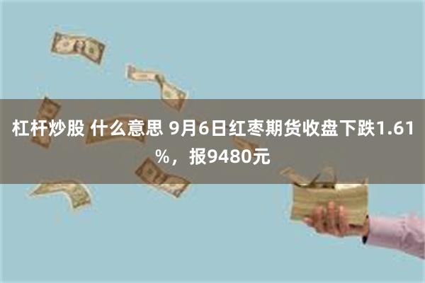 杠杆炒股 什么意思 9月6日红枣期货收盘下跌1.61%，报9480元