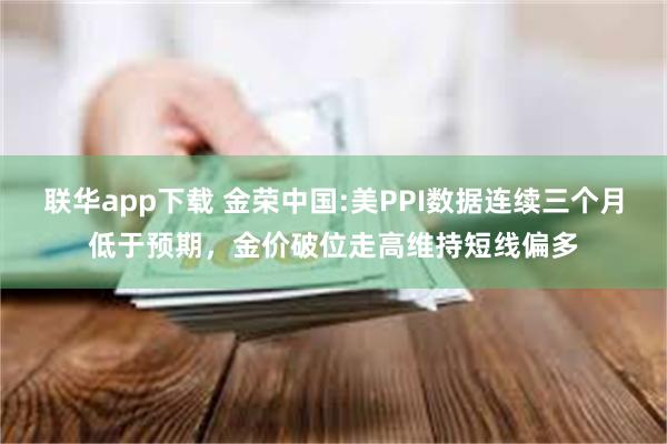 联华app下载 金荣中国:美PPI数据连续三个月低于预期，金价破位走高维持短线偏多