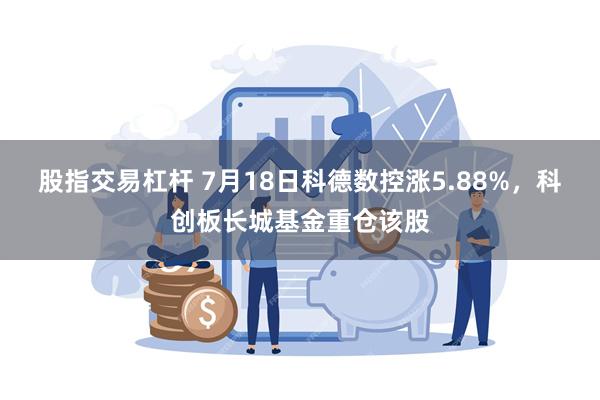 股指交易杠杆 7月18日科德数控涨5.88%，科创板长城基金重仓该股