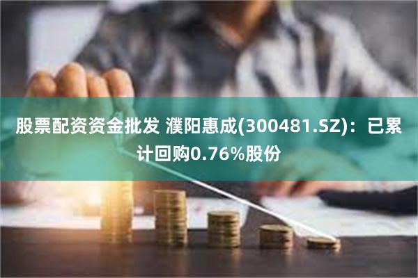 股票配资资金批发 濮阳惠成(300481.SZ)：已累计回购0.76%股份