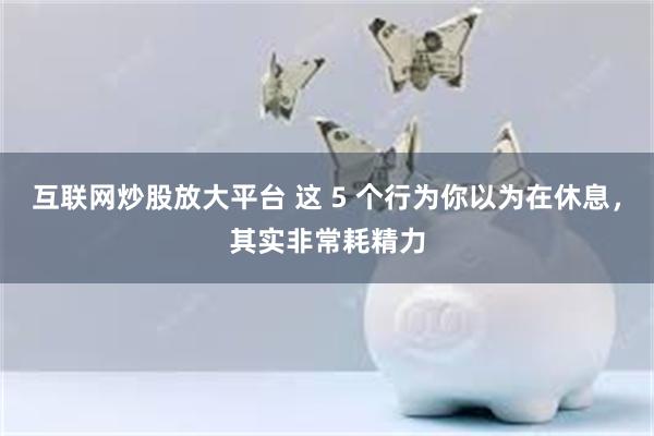 互联网炒股放大平台 这 5 个行为你以为在休息，其实非常耗精力