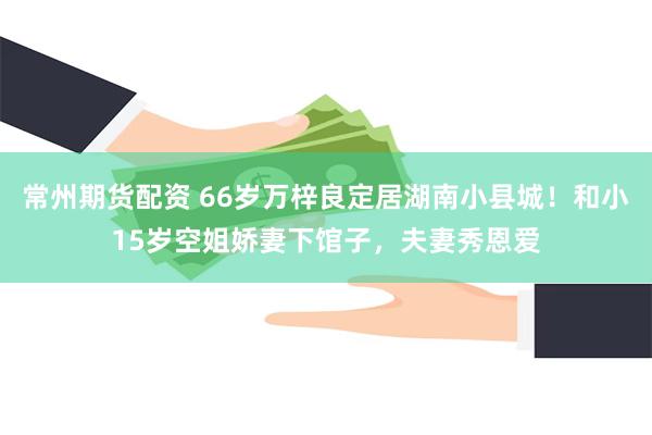 常州期货配资 66岁万梓良定居湖南小县城！和小15岁空姐娇妻下馆子，夫妻秀恩爱