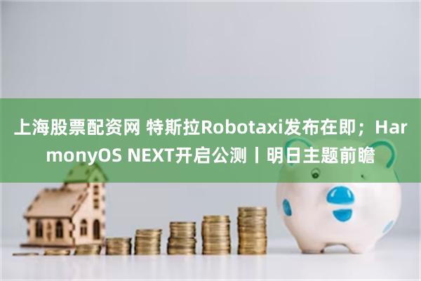 上海股票配资网 特斯拉Robotaxi发布在即；HarmonyOS NEXT开启公测丨明日主题前瞻