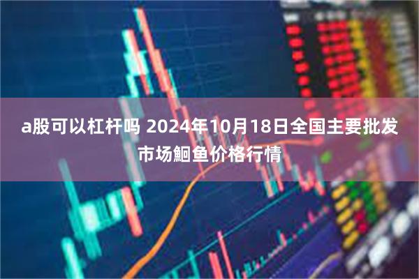 a股可以杠杆吗 2024年10月18日全国主要批发市场鮰鱼价格行情