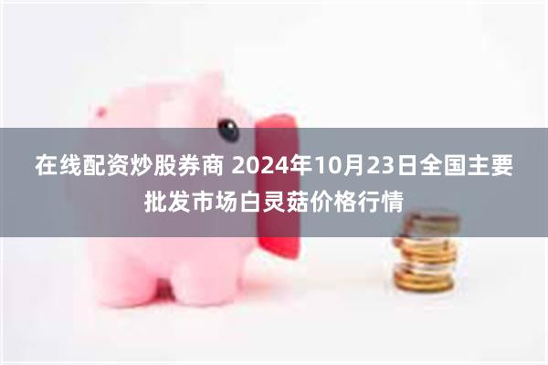 在线配资炒股券商 2024年10月23日全国主要批发市场白灵菇价格行情