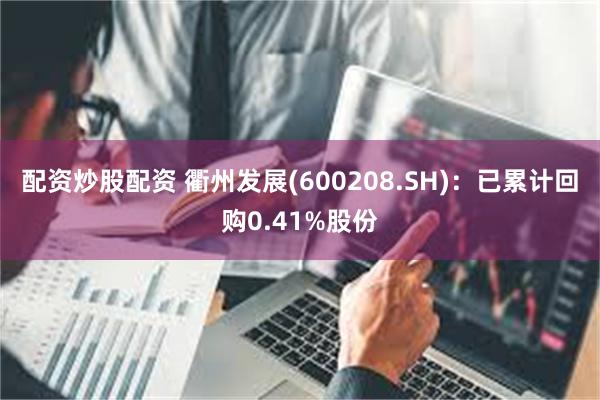 配资炒股配资 衢州发展(600208.SH)：已累计回购0.41%股份