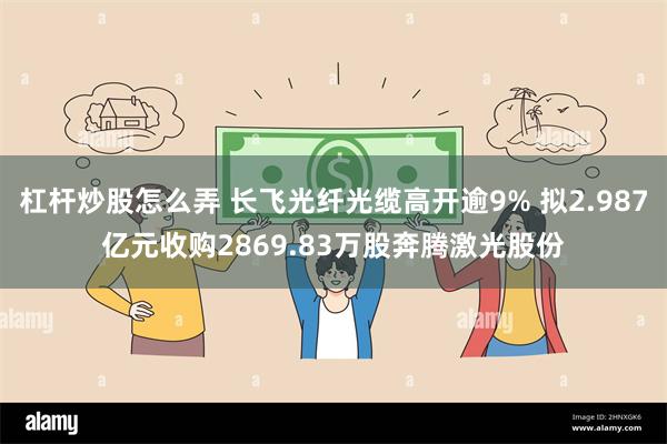 杠杆炒股怎么弄 长飞光纤光缆高开逾9% 拟2.987亿元收购2869.83万股奔腾激光股份