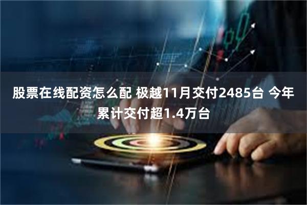 股票在线配资怎么配 极越11月交付2485台 今年累计交付超1.4万台