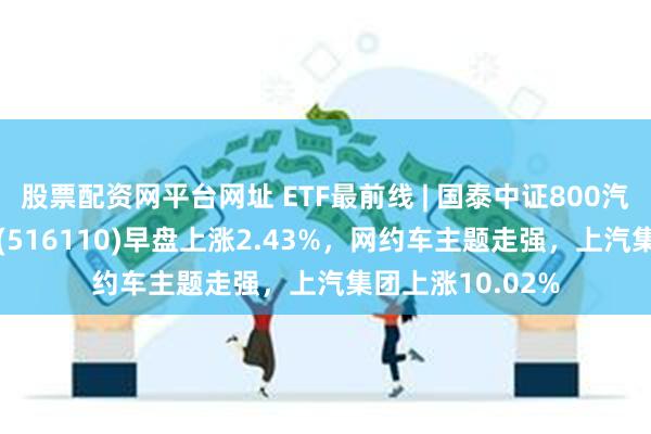 股票配资网平台网址 ETF最前线 | 国泰中证800汽车与零部件ETF(516110)早盘上涨2.43%，网约车主题走强，上汽集团上涨10.02%