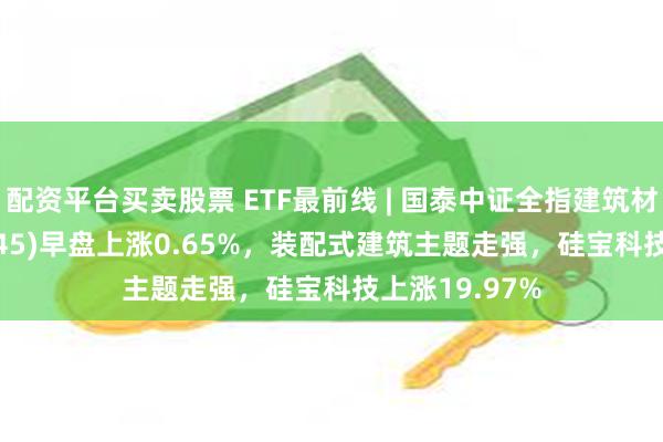 配资平台买卖股票 ETF最前线 | 国泰中证全指建筑材料ETF(159745)早盘上涨0.65%，装配式建筑主题走强，硅宝科技上涨19.97%