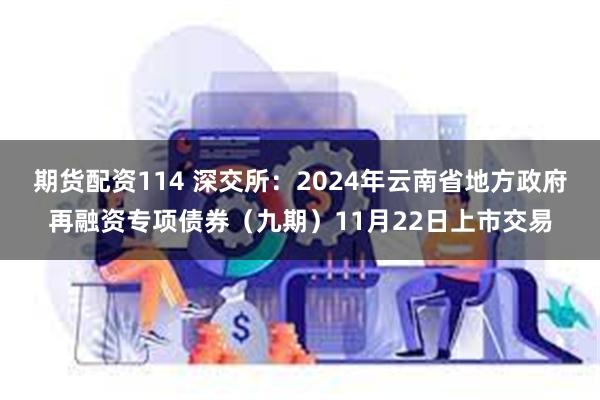 期货配资114 深交所：2024年云南省地方政府再融资专项债券（九期）11月22日上市交易