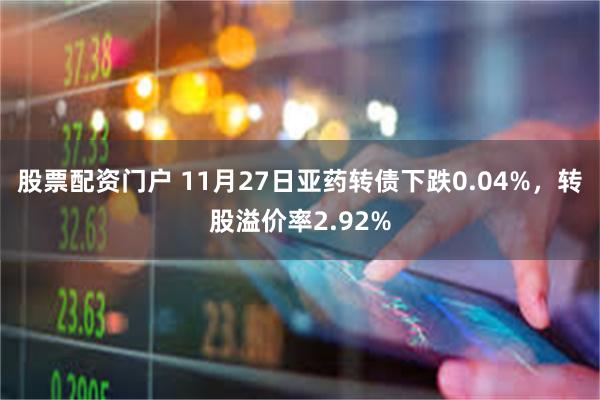 股票配资门户 11月27日亚药转债下跌0.04%，转股溢价率2.92%