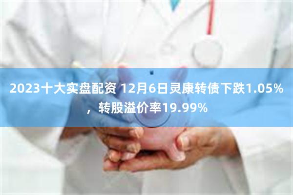 2023十大实盘配资 12月6日灵康转债下跌1.05%，转股溢价率19.99%