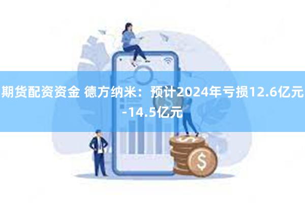 期货配资资金 德方纳米：预计2024年亏损12.6亿元-14.5亿元