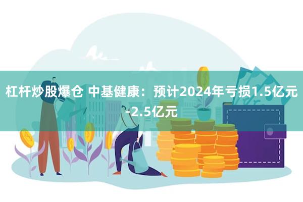 杠杆炒股爆仓 中基健康：预计2024年亏损1.5亿元-2.5亿元